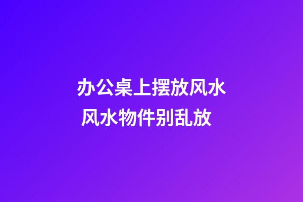办公桌上摆放风水 风水物件别乱放